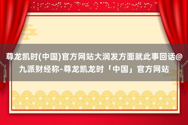 尊龙凯时(中国)官方网站大润发方面就此事回话@九派财经称-尊龙凯龙时「中国」官方网站
