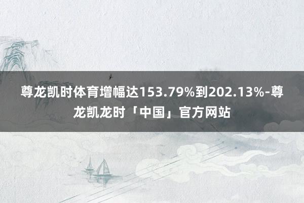 尊龙凯时体育增幅达153.79%到202.13%-尊龙凯龙时「中国」官方网站