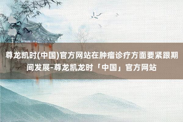 尊龙凯时(中国)官方网站在肿瘤诊疗方面要紧跟期间发展-尊龙凯龙时「中国」官方网站