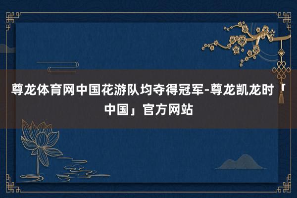 尊龙体育网中国花游队均夺得冠军-尊龙凯龙时「中国」官方网站