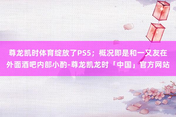 尊龙凯时体育绽放了PS5;概况即是和一又友在外面酒吧内部小酌-尊龙凯龙时「中国」官方网站