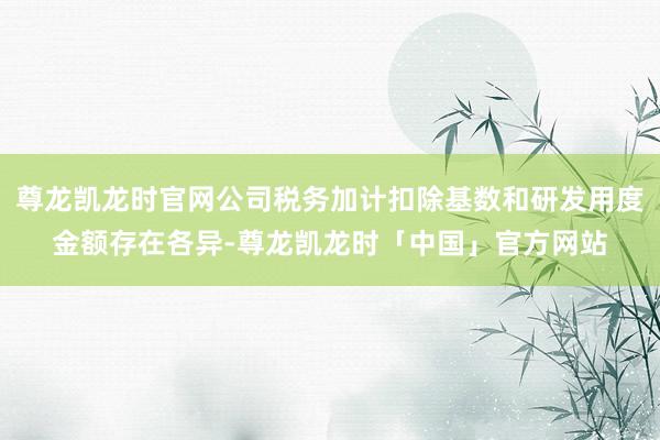 尊龙凯龙时官网公司税务加计扣除基数和研发用度金额存在各异-尊龙凯龙时「中国」官方网站