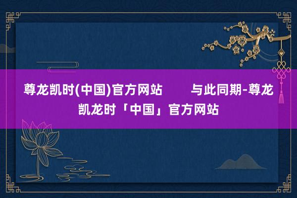 尊龙凯时(中国)官方网站        与此同期-尊龙凯龙时「中国」官方网站