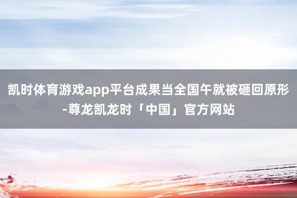 凯时体育游戏app平台成果当全国午就被砸回原形-尊龙凯龙时「中国」官方网站
