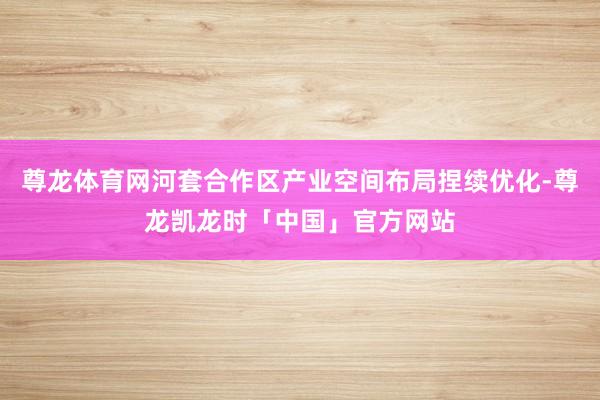 尊龙体育网河套合作区产业空间布局捏续优化-尊龙凯龙时「中国」官方网站