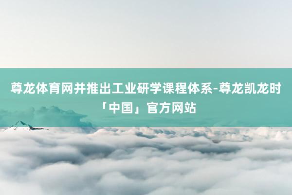 尊龙体育网并推出工业研学课程体系-尊龙凯龙时「中国」官方网站