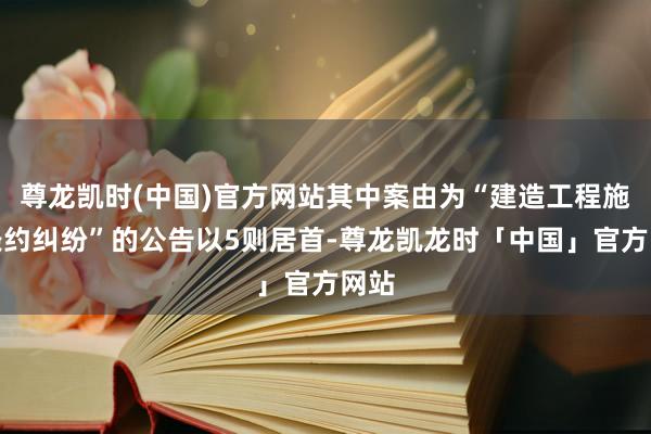 尊龙凯时(中国)官方网站其中案由为“建造工程施工条约纠纷”的公告以5则居首-尊龙凯龙时「中国」官方网站