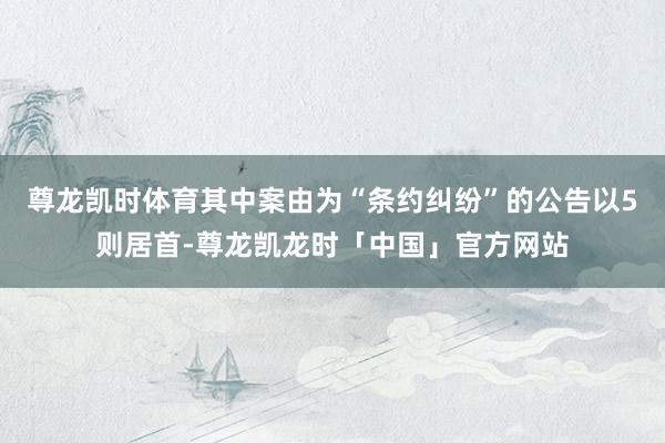 尊龙凯时体育其中案由为“条约纠纷”的公告以5则居首-尊龙凯龙时「中国」官方网站