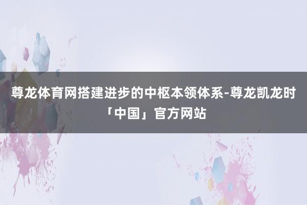 尊龙体育网搭建进步的中枢本领体系-尊龙凯龙时「中国」官方网站