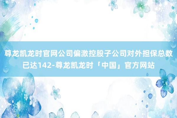 尊龙凯龙时官网公司偏激控股子公司对外担保总数已达142-尊龙凯龙时「中国」官方网站
