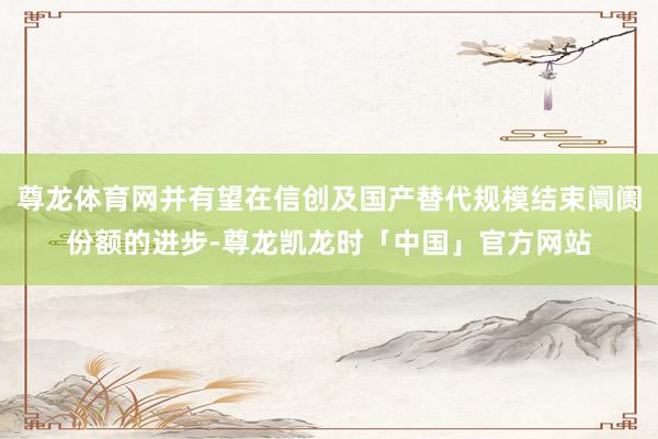 尊龙体育网并有望在信创及国产替代规模结束阛阓份额的进步-尊龙凯龙时「中国」官方网站