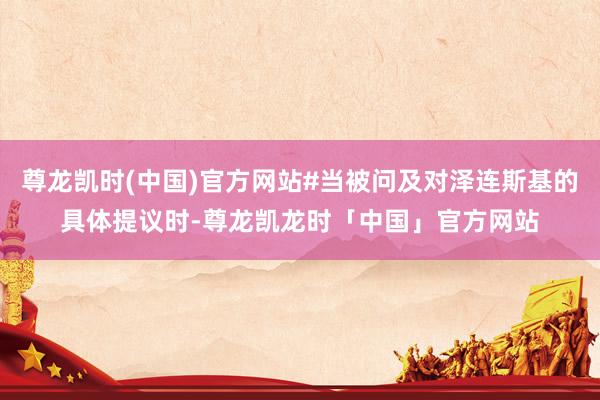 尊龙凯时(中国)官方网站#当被问及对泽连斯基的具体提议时-尊龙凯龙时「中国」官方网站