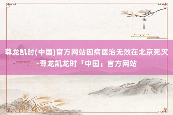 尊龙凯时(中国)官方网站因病医治无效在北京死灭-尊龙凯龙时「中国」官方网站