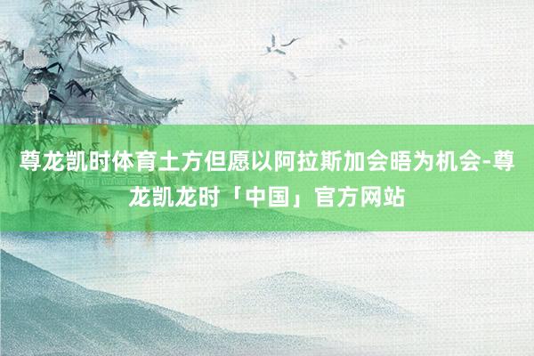 尊龙凯时体育土方但愿以阿拉斯加会晤为机会-尊龙凯龙时「中国」官方网站