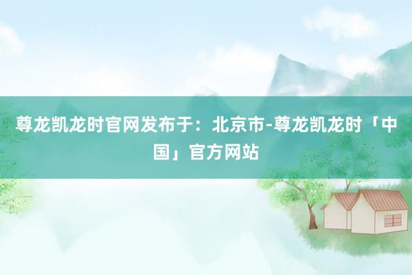 尊龙凯龙时官网发布于：北京市-尊龙凯龙时「中国」官方网站
