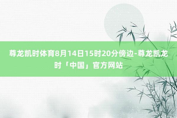 尊龙凯时体育8月14日15时20分傍边-尊龙凯龙时「中国」官方网站