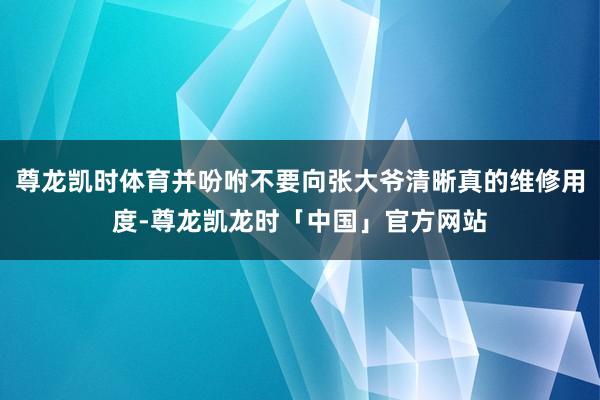 尊龙凯时体育并吩咐不要向张大爷清晰真的维修用度-尊龙凯龙时「中国」官方网站