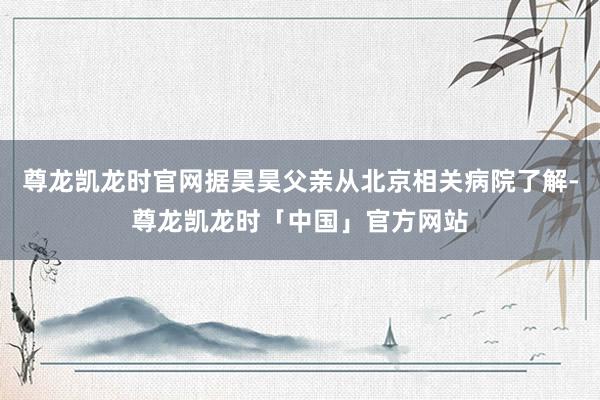 尊龙凯龙时官网据昊昊父亲从北京相关病院了解-尊龙凯龙时「中国」官方网站