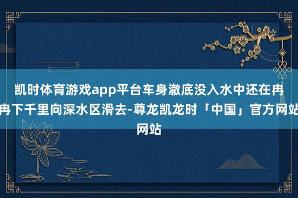 凯时体育游戏app平台车身澈底没入水中还在冉冉下千里向深水区滑去-尊龙凯龙时「中国」官方网站
