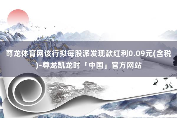 尊龙体育网该行拟每股派发现款红利0.09元(含税)-尊龙凯龙时「中国」官方网站