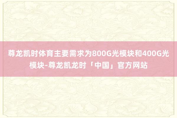 尊龙凯时体育主要需求为800G光模块和400G光模块-尊龙凯龙时「中国」官方网站