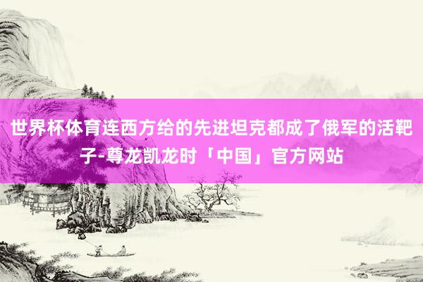 世界杯体育连西方给的先进坦克都成了俄军的活靶子-尊龙凯龙时「中国」官方网站