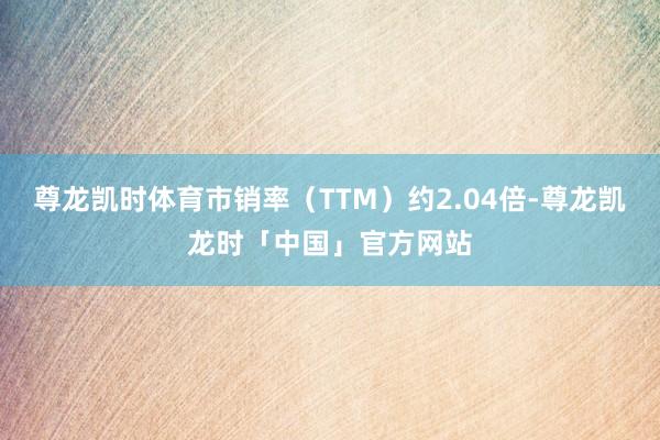 尊龙凯时体育市销率(TTM)约2.04倍-尊龙凯龙时「中国」官方网站