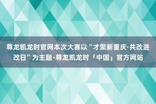 尊龙凯龙时官网本次大赛以“才聚新重庆·共改进改日”为主题-尊龙凯龙时「中国」官方网站