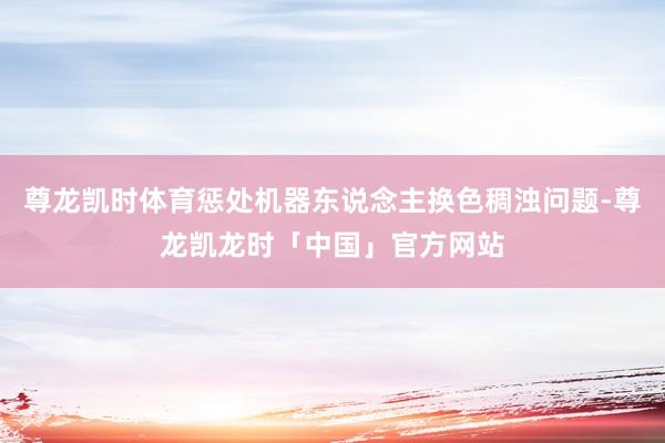 尊龙凯时体育惩处机器东说念主换色稠浊问题-尊龙凯龙时「中国」官方网站