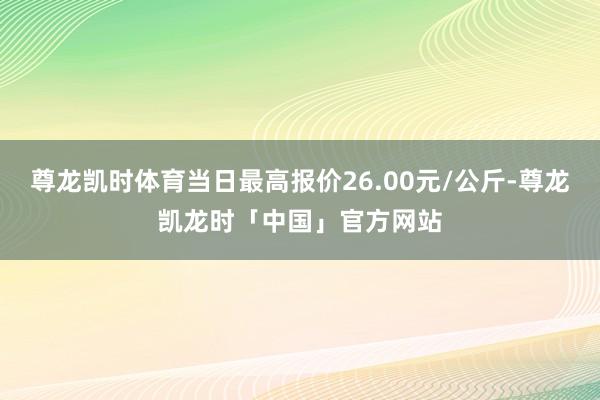尊龙凯时体育当日最高报价26.00元/公斤-尊龙凯龙时「中国」官方网站