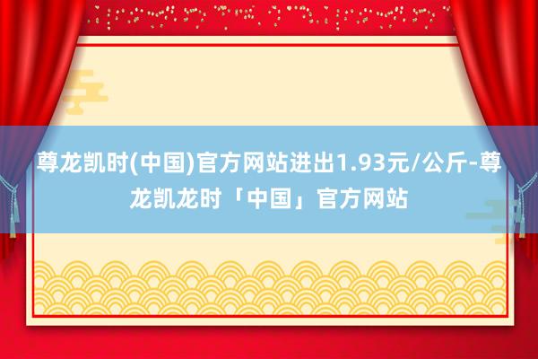 尊龙凯时(中国)官方网站进出1.93元/公斤-尊龙凯龙时「中国」官方网站