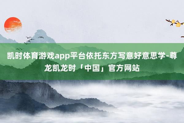 凯时体育游戏app平台依托东方写意好意思学-尊龙凯龙时「中国」官方网站