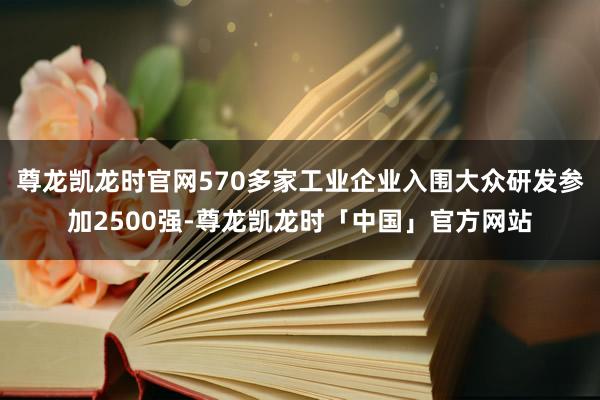 尊龙凯龙时官网570多家工业企业入围大众研发参加2500强-尊龙凯龙时「中国」官方网站