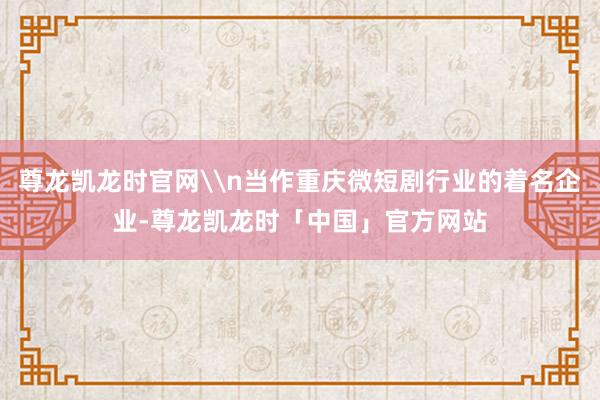 尊龙凯龙时官网\n当作重庆微短剧行业的着名企业-尊龙凯龙时「中国」官方网站