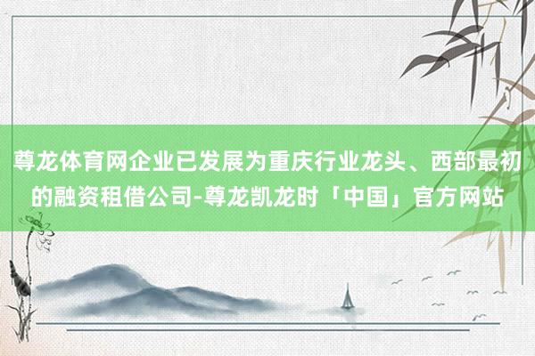 尊龙体育网企业已发展为重庆行业龙头、西部最初的融资租借公司-尊龙凯龙时「中国」官方网站