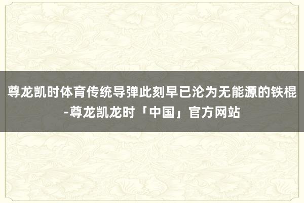 尊龙凯时体育传统导弹此刻早已沦为无能源的铁棍-尊龙凯龙时「中国」官方网站