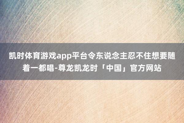 凯时体育游戏app平台令东说念主忍不住想要随着一都唱-尊龙凯龙时「中国」官方网站