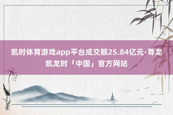 凯时体育游戏app平台成交额25.84亿元-尊龙凯龙时「中国」官方网站