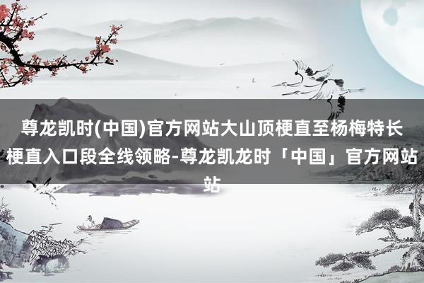 尊龙凯时(中国)官方网站大山顶梗直至杨梅特长梗直入口段全线领略-尊龙凯龙时「中国」官方网站