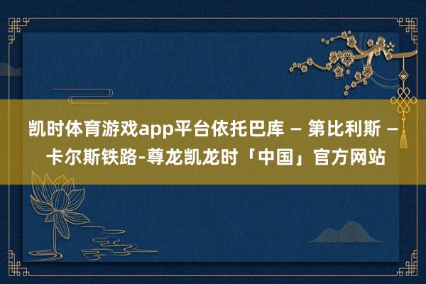 凯时体育游戏app平台依托巴库 — 第比利斯 — 卡尔斯铁路-尊龙凯龙时「中国」官方网站