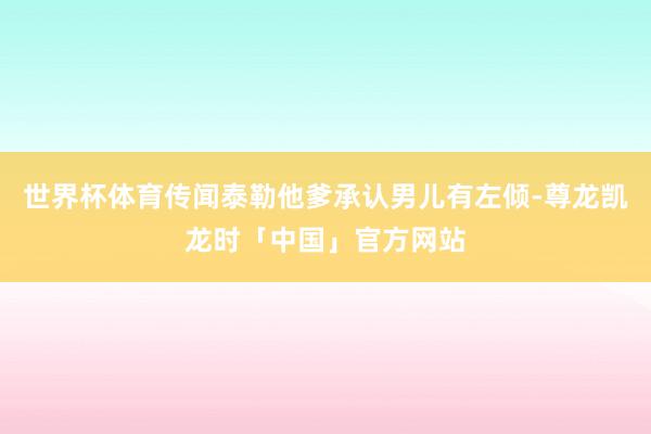 世界杯体育传闻泰勒他爹承认男儿有左倾-尊龙凯龙时「中国」官方网站