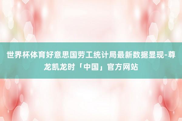 世界杯体育好意思国劳工统计局最新数据显现-尊龙凯龙时「中国」官方网站