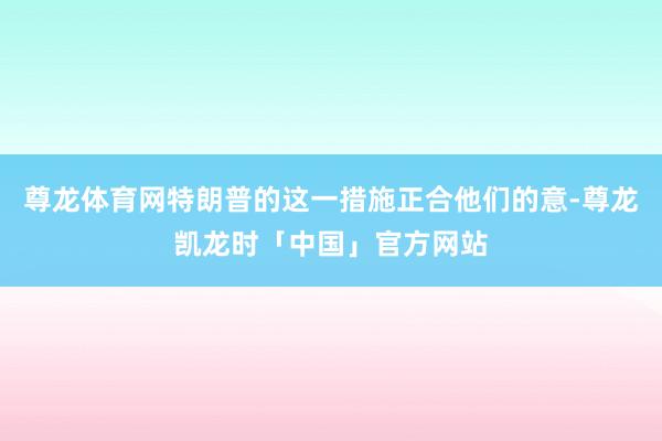 尊龙体育网特朗普的这一措施正合他们的意-尊龙凯龙时「中国」官方网站