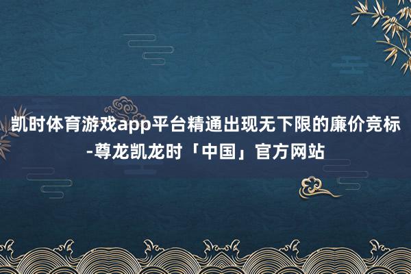 凯时体育游戏app平台精通出现无下限的廉价竞标-尊龙凯龙时「中国」官方网站