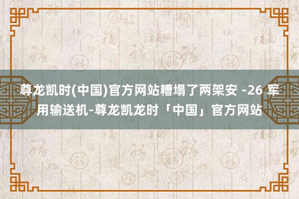 尊龙凯时(中国)官方网站糟塌了两架安 -26 军用输送机-尊龙凯龙时「中国」官方网站