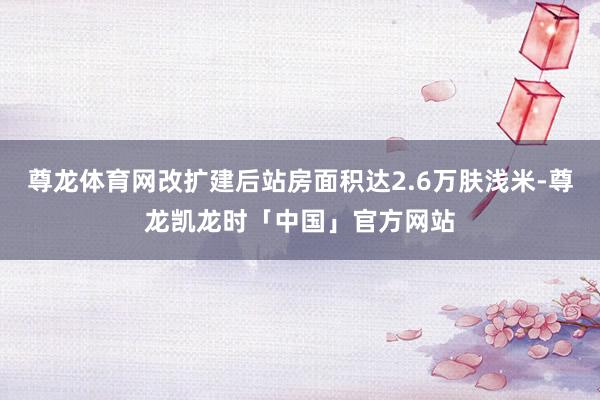 尊龙体育网改扩建后站房面积达2.6万肤浅米-尊龙凯龙时「中国」官方网站