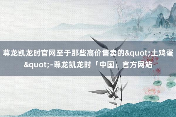 尊龙凯龙时官网至于那些高价售卖的"土鸡蛋"-尊龙凯龙时「中国」官方网站