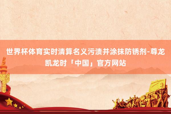 世界杯体育实时清算名义污渍并涂抹防锈剂-尊龙凯龙时「中国」官方网站