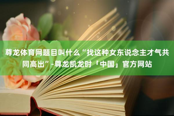 尊龙体育网题目叫什么“找这种女东说念主才气共同高出”-尊龙凯龙时「中国」官方网站