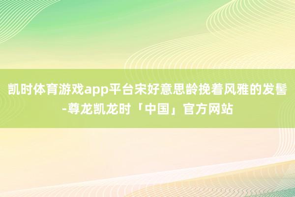 凯时体育游戏app平台宋好意思龄挽着风雅的发髻-尊龙凯龙时「中国」官方网站